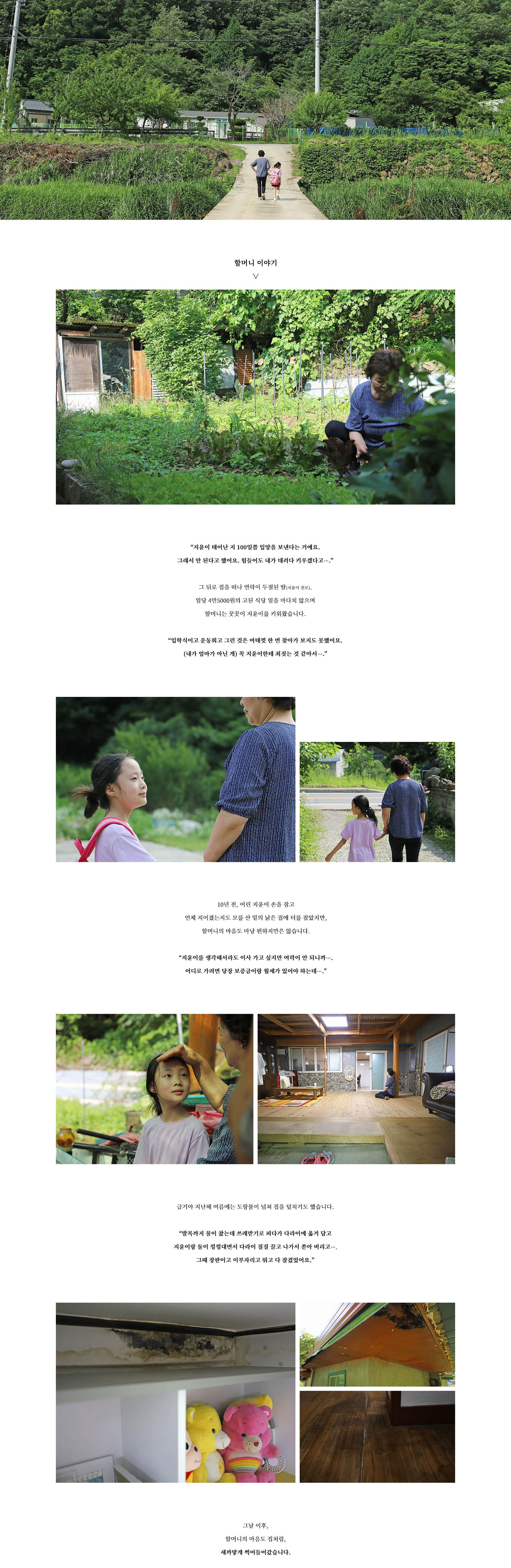 할머니 이야기
∨

“지윤이 태어난 지 100일쯤 입양을 보낸다는 거예요.
그래서 안 된다고 했어요. 힘들어도 내가 데려다 키우겠다고….”

그 뒤로 집을 떠나 연락이 두절된 딸(지윤이 친모).
일당 4만5000원의 고된 식당 일을 마다치 않으며
할머니는 꿋꿋이 지윤이를 키워왔습니다.

“입학식이고 운동회고 그런 것은 여태껏 한 번 찾아가 보지도 못했어요.
(내가 엄마가 아닌 게) 꼭 지윤이한테 죄짓는 것 같아서….”

10년 전, 어린 지윤이 손을 잡고
언제 지어졌는지도 모를 산 밑의 낡은 집에 터를 잡았지만,
할머니의 마음도 마냥 편하지만은 않습니다.

“지윤이를 생각해서라도 이사 가고 싶지만 여력이 안 되니까….
어디로 가려면 당장 보증금이랑 월세가 있어야 하는데….”

급기야 지난해 여름에는 도랑물이 넘쳐 집을 덮치기도 했습니다.

“발목까지 물이 찼는데 쓰레받기로 퍼다가 다라이에 옮겨 담고
지윤이랑 둘이 낑낑대면서 다라이 질질 끌고 나가서 쏟아 버리고….
그때 장판이고 이부자리고 뭐고 다 잠겼었어요.”

그날 이후,
할머니의 마음도 집처럼,
새까맣게 썩어들어갔습니다.