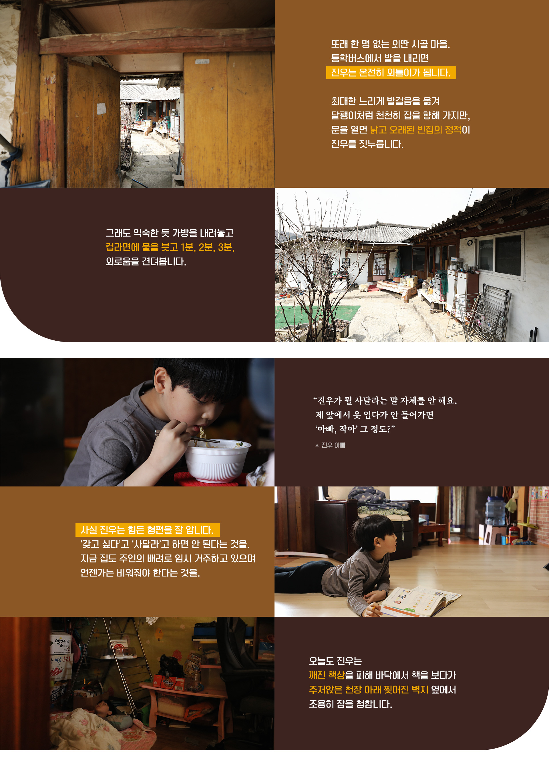 또래 한 명 없는 외딴 시골 마을. 통학버스에서 발을 내리면 진우는 온전히 외톨이가 됩니다. 
최대한 느리게 발걸음을 옮겨 달팽이처럼 천천히 집을 향해 가지만, 문을 열면 낡고 오래된 빈집의 정적이 진우를 짓누릅니다.
그래도 익숙한 듯 가방을 내려놓고 컵라면에 물을 붓고 1분, 2분, 3분, 외로움을 견뎌봅니다.

“진우가 뭘 사달라는 말 자체를 안 해요. 제 앞에서 옷 입다가 안 들어가면  ‘아빠, 작아’ 그 정도?” - 진우 아빠

사실 진우는 힘든 형편을 잘 압니다. ‘갖고 싶다’고 ‘사달라’고 하면 안 된다는 것을. 지금 집도 주인의 배려로 임시 거주하고 있으며
언젠가는 비워줘야 한다는 것을.
오늘도 진우는 깨진 책상을 피해 바닥에서 책을 보다가 주저앉은 천장 아래 찢어진 벽지 옆에서 조용히 잠을 청합니다.