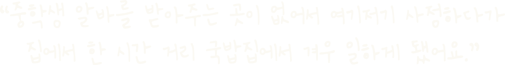 “중학생 알바를 받아주는 곳이 없어서 여기저기 사정하다가 집에서 한 시간 거리 국밥집에서 겨우 일하게 됐어요.”