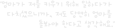 “엄마가 저를 키우기 위해 일하다가 다치셨으니까, 저도 당연히 엄마를 돌봐야 한다고 생각해요.”