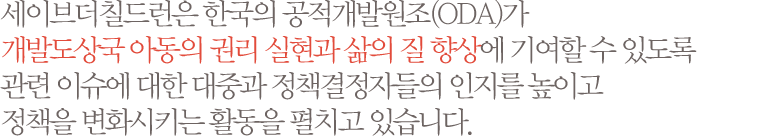 세이브더칠드런은 한국의 공적개발원조(ODA)가 개발도상국 아동의 권리 실현과 삶의 질 향상에 기여할 수 있도록 관련 이슈에 대한 대중과 정책결정자들의 인지를 높이고 정책을 변화시키는 활동을 펼치고 있습니다.