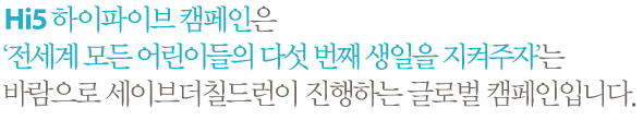 Hi5 하이파이브 캠페인은 ‘전세계 모든 어린이들의 다섯 번째 생일을 지켜주자’는 바람으로 세이브더칠드런이 진행하는 글로벌 캠페인입니다.