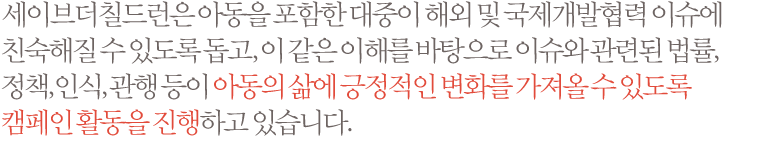 세이브더칠드런은 아동을 포함한 대중이 해외 및 국제개발협력 이슈에 친숙해질 수 있도록 돕고, 이 같은 이해를 바탕으로 이슈와 관련된 법률, 정책, 인식, 관행 등이 아동의 삶에 긍정적인 변화를 가져올 수 있도록 캠페인 활동을 진행하고 있습니다.