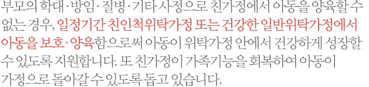 부모의 학대·방임·질병·기타 사정으로 친가정에서 아동을 양육할 수 없는 경우, 일정기간 친인척위탁가정 또는 건강한 일반위탁가정에서 아동을 보호·양육함으로써 아동이 위탁가정 안에서 건강하게 성장할 수 있도록 지원합니다. 또 친가정이 가족기능을 회복하여 아동이 가정으로 돌아갈 수 있도록 돕고 있습니다.