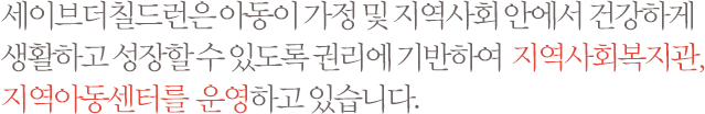 세이브더칠드런은 아동이 가정 및 지역사회 안에서 건강하게 생활하고 성장할 수 있도록 권리에 기반하여 지역사회복지관, 지역아동센터를  운영하고 있습니다.