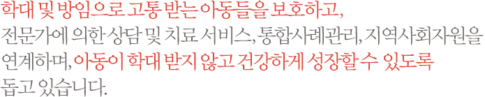 학대 및 방임으로 고통 받는 아동들을 보호하고, 전문가에 의한 상담 및 치료 서비스, 통합사례관리, 지역사회자원을 연계하며, 아동이 학대 받지 않고 건강하게 성장할 수 있도록 돕고 있습니다.
