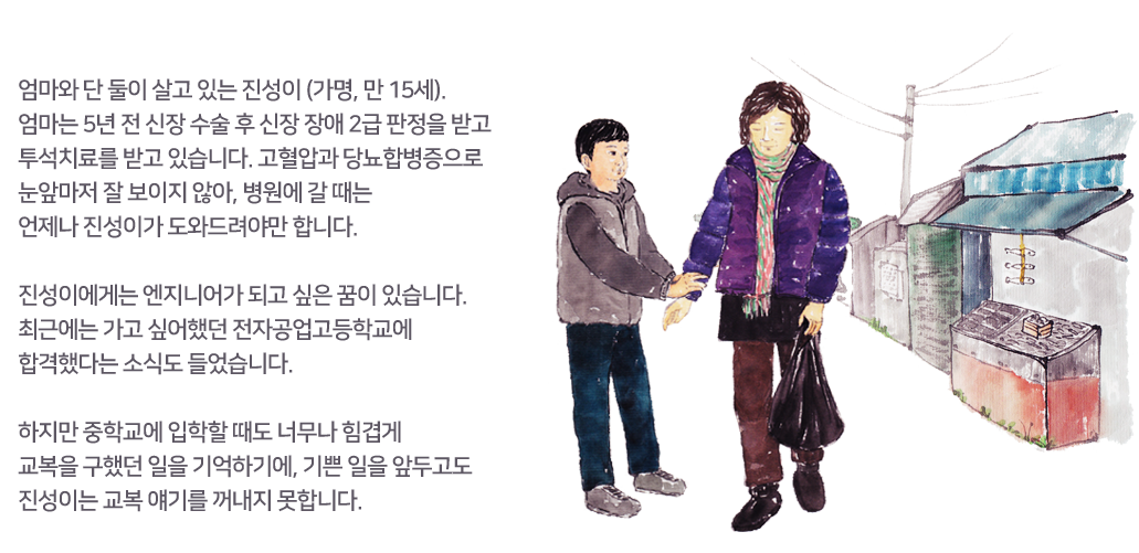 엄마와 단 둘이 살고 있는 진성이 (가명, 만 15세).
					엄마는 5년 전 신장 수술 후 신장 장애 2급 판정을 받고  투석치료를 받고 있습니다. 고혈압과 당뇨합병증으로	눈앞마저 잘 보이지 않아, 병원에 갈 때는 	언제나 진성이가 도와드려야만 합니다. 
					진성이에게는 엔지니어가 되고 싶은 꿈이 있습니다. 최근에는 가고 싶어했던 전자공업고등학교에 합격했다는 소식도 들었습니다. 
					하지만 중학교에 입학할 때도 너무나 힘겹게 교복을 구했던 일을 기억하기에, 기쁜 일을 앞두고도
					진성이는 교복 얘기를 꺼내지 못합니다. 