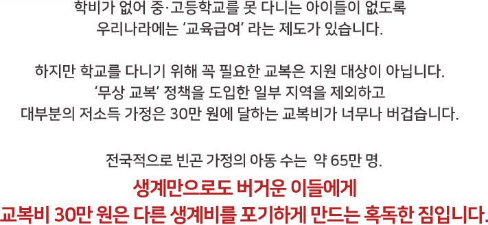 학비가 없어 중·고등학교를 못 다니는 아이들이 없도록 우리나라에는 ‘교육급여’ 라는 제도가 있습니다. 하지만 학교를 다니기 위해 꼭 필요한 교복은 지원 대상이 아닙니다. ‘무상 교복’ 정책을 도입한 일부 지역을 제외하고 대부분의 저소득 가정은 30만 원에 달하는 교복비가 너무나 버겁습니다. 전국적으로 빈곤 가정의 아동 수는  약 65만 명. 생계만으로도 버거운 이들에게 교복비 30만 원은 다른 생계비를 포기하게 만드는 혹독한 짐입니다.