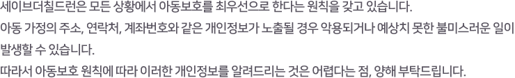 세이브더칠드런은 모든 상황에서 아동보호를 최우선으로 한다는 원칙을 갖고 있습니다. 아동 가정의 주소, 연락처, 계좌번호와 같은 개인정보가 노출될 경우 악용되거나 예상치 못한 불미스러운 일이 발생할 수 있습니다. 따라서 아동보호 원칙에 따라 이러한 개인정보를 알려드리는 것은 어렵다는 점, 양해 부탁드립니다.