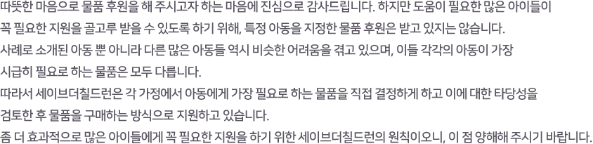 따뜻한 마음으로 물품 후원을 해 주시고자 하는 마음에 진심으로 감사드립니다. 하지만 도움이 필요한 많은 아이들이 
					꼭 필요한 지원을 골고루 받을 수 있도록 하기 위해, 특정 아동을 지정한 물품 후원은 받고 있지는 않습니다. 
					사례로 소개된 아동 뿐 아니라 다른 많은 아동들 역시 비슷한 어려움을 겪고 있으며, 이들 각각의 아동이 가장 시급히 필요로 하는 물품은 모두 다릅니다.
					따라서 세이브더칠드런은 각 가정에서 아동에게 가장 필요로 하는 물품을 직접 결정하게 하고 이에 대한 타당성을 검토한 후 물품을 구매하는 방식으로 지원하고 있습니다. 
					좀 더 효과적으로 많은 아이들에게 꼭 필요한 지원을 하기 위한 세이브더칠드런의 원칙이오니, 이 점 양해해 주시기 바랍니다.