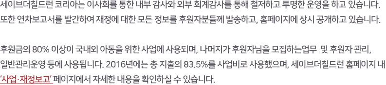 세이브더칠드런 코리아는 이사회를 통한 내부 감사와 외부 회계감사를 통해 철저하고 투명한 운영을 하고 있습니다. 또한 연차보고서를 발간하여 재정에 대한 모든 정보를 후원자분들께 발송하고, 홈페이지에 상시 공개하고 있습니다. 후원금의 80% 이상이 국내외 아동을 위한 사업에 사용되며, 나머지가 마케팅 및 후원자관리비, 일반관리운영비 등에 사용됩니다. 2016년에는 총 지출의 83.5%를 사업비로 사용했으며, 세이브더칠드런 홈페이지 내 ‘사업·재정보고‘ 페이지에서 자세한 내용을 확인하실 수 있습니다. 