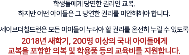 학생들에게 당연한 권리인 교복.
				하지만 어떤 아이들은 그 당연한 권리를 미안해해야 합니다. 세이브더칠드런은 모든 아이들이 누려야 할 권리를 온전히 누릴 수 있도록 2018년 새학기, 200명 이상의 국내 아이들에게 교복을 포함한 의복 및 학용품 등의 교육비를 지원합니다.