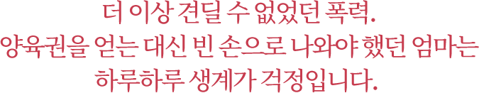 더 이상 견딜 수 없었던 폭력. 양육권을 얻는 대신 빈 손으로 나와야 했던 엄마는 하루하루 생계가 걱정입니다.