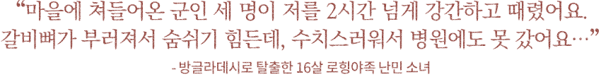 '마을에 쳐들어온 군인 세 명이 저를 2시간 넘게 강간하고 때렸어요. 갈비뼈가 부러져서 숨쉬기 힘든데, 수치스러워서 병원에도 못 갔어요…' - 방글라데시로 탈출한 16살 로힝야족 난민 소녀