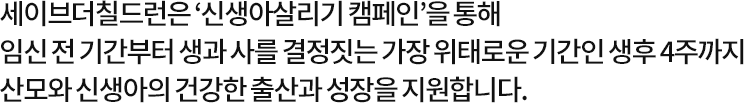 세이브더칠드런은 ‘신생아살리기 캠페인’을 통해 임신 전 기간부터 생과 사를 결정짓는 가장 위태로운 기간인 생후 4주까지 산모와 신생아의 건강한 출산과 성장을 지원합니다.