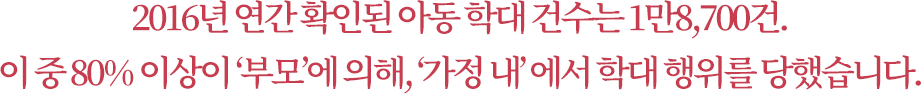 2016년 연간 확인된 아동 학대 건수는 1만8,700건. 이 중 80% 이상이 ‘부모’에 의해, ‘가정 내’ 에서 학대 행위를 당했습니다.