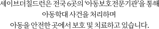 세이브더칠드런은 전국 6곳의 ‘아동보호전문기관’을 통해 아동학대 사건을 처리하며 아동을 안전한 곳에서 보호 및 치료하고 있습니다.