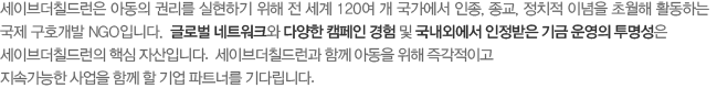 세이브더칠드런은 아동의 권리를 실현하기 위해 전 세계 120여 개 국가에서 인종, 종교, 정치적 이념을 초월해 활동하는 국제 구호개발 NGO입니다. 글로벌 네트워크와 다양한 캠페인 경험 및 국내외에서 인정받은 기금 운영의 투명성은 세이브더칠드런의 핵심 자산입니다.  세이브더칠드런과 함께 아동을 위해 즉각적이고 지속가능한 사업을 함께 할 기업 파트너를 기다립니다.