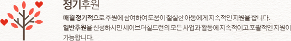 정기후원 : 매월 정기적으로 후원에 참여하여 도움이 절실한 아동에게 지속적인 지원을 합니다. 일반 정기후원을 신청하시면 세이브더칠드런의 모든 사업과 활동에 지속적이고 포괄적인 지원이 가능합니다.