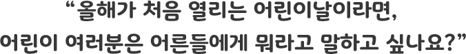 올해가 처음 열리는 어린이날이라면, 어린이 여러분은 어른들에게 뭐라고 말하고 싶나요?