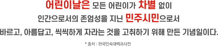 어린이날은 모든 어린이가 차별 없이 인간으로서의 존엄성을 지닌 민주시민으로서 바르고, 아름답고, 씩씩하게 자라는 것을 고취하기 위해 만든 기념일이다. * 출처 : 한국민속대백과사전