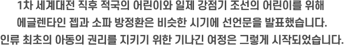 1차 세계대전 직후 적국의 어린이와 일제 강점기 조선의 어린이를 위해 에글렌타인 젭과 소파 방정환은 비슷한 시기에 선언문을 발표했습니다. 인류 최초의 아동의 권리를 지키기 위한 기나긴 여정은 그렇게 시작되었습니다.