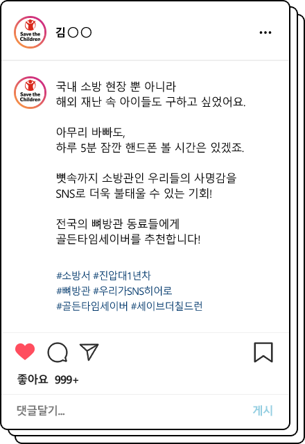 국내 소방 현장 뿐 아니라 해외 재난 속 아이들도 구하고 싶었어요.아무리 바빠도, 하루 5분 잠깐 핸드폰 볼 시간은 있겠죠. 뼛속까지 소방관인 우리들의 사명감을 SNS로 더욱 불태울 수 있는 기회! 전국의 뼈방관 동료들에게 골든타임세이버를 추천합니다!