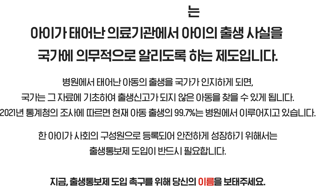 는 아이가 태어난 의료기관에서 아이의 출생 사실을 국가에 의무적으로 알리도록 하는 제도입니다. 병원에서 태어난 아동의 출생을 국가가 인지하게 되면, 국가는 그 자료에 기초하여 출생신고가 되지 않은 아동을 찾을 수 있게 됩니다. 2021년 통계청의 조사에 따르면 현재 아동 출생의 99.7%는 병원에서 이루어지고 있습니다. 한 아이가 사회의 구성원으로 등록되어 안전하게 성장하기 위해서는 출생통보제 도입이 반드시 필요합니다. 지금, 출생통보제 도입 촉구를 위해 당신의 이름을 보태주세요.