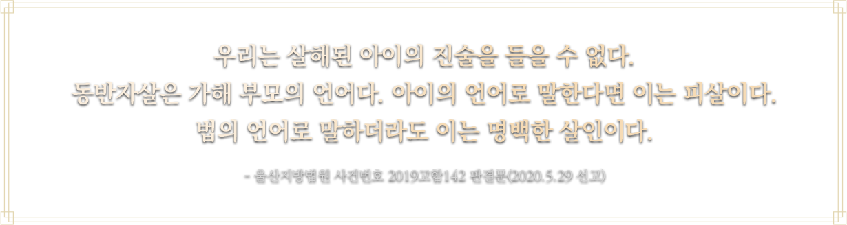 우리는 살해된 아이의 진술을 들을 수 없다. 동반자살은 가해 부모의 언어다. 아이의 언어로 말한다면 이는 피살이다. 법의 언어로 말하더라도 이는 명백한 살인이다.