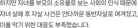 하지만 자녀를 부모의 소유물로 보는 사회의 인식 때문에 자녀 살해 후 자살 사건은 안타까운 동반자살로 여겨졌고, 이를 막기 위한 대응도 부족했습니다.