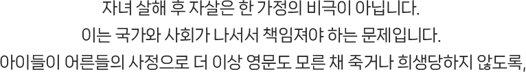 자녀 살해 후 자살은 한 가정의 비극이 아닙니다. 이는 국가와 사회가 나서서 책임져야 하는 문제입니다. 아이들이 어른들의 사정으로 더 이상 영문도 모른 채 죽거나 희생당하지 않도록,