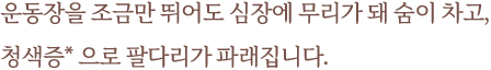 운동장을 조금만 뛰어도 심장에 무리가 돼 숨이 차고, 청색증* 으로 팔다리가 파래집니다.