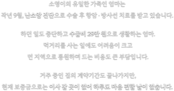 소영이의 유일한 가족인 엄마는 작년 9월, 난소암 진단으로 수술 후 항암 . 방사선 치료를 받고 있습니다. 하던 일도 중단하고 수급비 29만 원으로 생활하는 엄마. 먹거리를 사는 일에도 어려움이 크고 먼 지역으로 통원하며 드는 비용도 큰 부담입니다. 거주 중인 집의 계약기간도 끝나가지만, 현재 보증금으로는 이사 갈 곳이 없어 하루도 마음 편할 날이 없습니다.