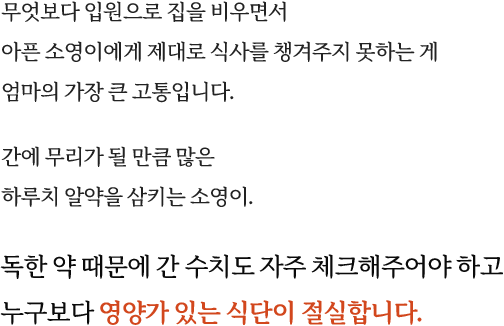 무엇보다 입원으로 집을 비우면서 아픈 소영이에게 제대로 식사를 챙겨주지 못하는게 엄마의 가장 큰 고통입니다. 간에 무리가 될 만큼 많은 하루치 알약을 삼키는 소영이. 독한 약 때문에 간 수치도 자주 체크해주어야 하고 누구보다 영양가 있는 식단이 절실합니다.