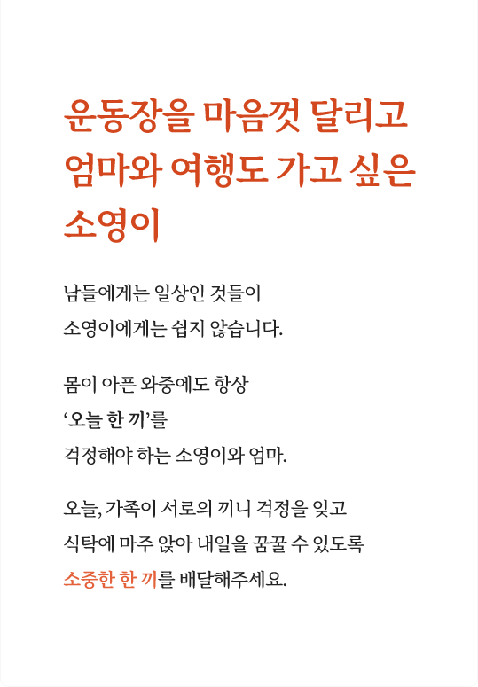 운동장을 마음껏 달리고 엄마와 여행도 가고 싶은 소영이 남들에게는 일상인 것들이  소영이에게는 쉽지 않습니다. 몸이 아픈 와중에도 항상 오늘 한 끼를 걱정해야 하는 소영이와 엄마. 오늘, 가족이 서로의 끼니 걱정을 잊고 식탁에 마주 앉아 내일을 꿈꿀 수 있도록 소중한 한 끼를 배달해주세요.