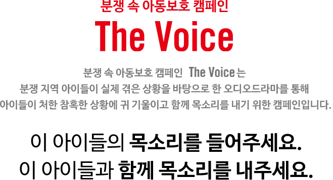 분쟁속 아동보호 캠페인 - The Voice, 분쟁 속 아동보호 캠페인 The voice 는 
	분쟁 지역 아이들이 실제 겪은 상황을 바탕으로 한 오디오드라마를 통해 
	아이들이 처한 참혹한 상황에 귀 기울이고 함께 목소리를 내기 위한 캠페인입니다. 이 아이들의 목소리를 들어주세요. 이 아이들과 함께 목소리를 내주세요.