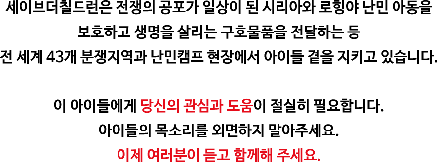 세이브더칠드런은 전쟁의 공포가 일상이 된 시리아와 로힝야 난민 아동을 보호하고 생명을 살리는 구호물품을 전달하는 등 전 세계 43개 분쟁지역과 난민캠프 현장에서 아이들 곁을 지키고 있습니다. 이 아이들에게 당신의 관심과 도움이 절실히 필요합니다. 아이들의 목소리를 외면하지 말아주세요. 이제 여러분이 듣고 함께해 주세요.