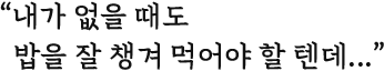 내가 없을 때도 밥을 잘 챙겨 먹어야 할 텐데...