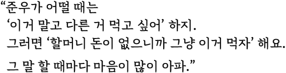 준우가 어떨 때는 이거 말고 다른 거 먹고 싶어 하지. 그러면 할머니 돈이 없으니까 그냥 이거 먹자 해요. 그 말 할 때마다 마음이 많이 아파.