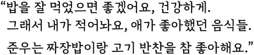 밥을 잘 먹었으면 좋겠어요, 건강하게. 그래서 내가 적어놔요, 애가 좋아했던 음식들. 준우는 짜장밥이랑 고기 반찬을 참 좋아해요.