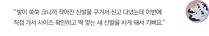 발이 쑥쑥 크니까 작아진 신발을 구겨서 신고 다녔는데 이번에 직접 가서 사이즈 확인하고 딱 맞는 새 신발을 사게 돼서 기뻐요.