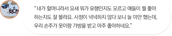 내가 할머니라서 요새 뭐가 유행인지도 모르고 애들이 뭘 좋아하는지도 잘 몰라요. 사정이 넉넉하지 않다 보니 늘 미안 했는데, 우리 손주가 옷이랑 가방을 받고 아주 좋아하네요.