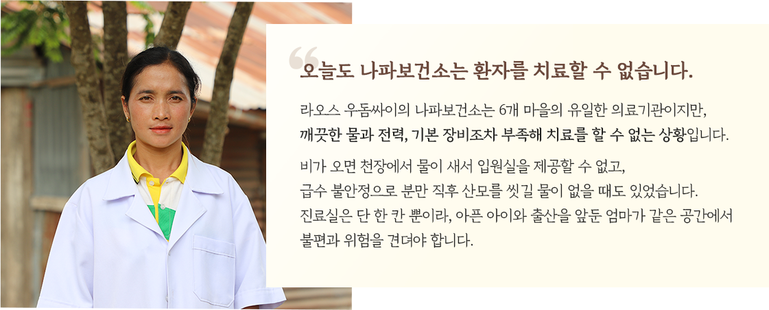 오늘도 나파보건소는 환자를 치료할 수 없습니다. 라오스 우돔싸이의 나파보건소는 6개 마을의 유일한 의료기관이지만, 깨끗한 물과 전력, 기본 장비조차 부족해 치료를 할 수 없는 상황입니다. 비가 오면 천장에서 물이 새서 입원실을 제공할 수 없고, 급수 불안정으로 분만 직후 산모를 씻길 물이 없을 때도 있었습니다. 진료실은 단 한 칸 뿐이라, 아픈 아이와 출산을 앞둔 엄마가 같은 공간에서 불편과 위험을 견뎌야 합니다.