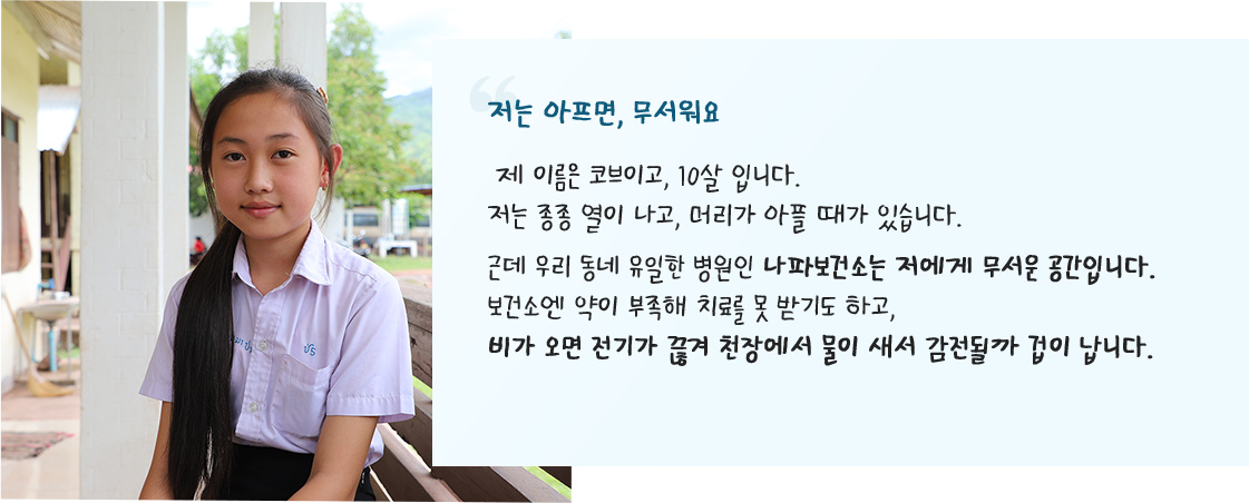 저는 아프면, 무서워요 제 이름은 코브이고, 10살 입니다. 저는 종종 열이 나고, 머리가 아플 때가 있습니다. 근데 우리 동네 유일한 무서운 공간입니다. 보건소엔 약이 부족해 치료를 못 받기도 하고, 비가 오면 전기가 끊겨 천장에서 물이 새서 감전될까 겁이 납니다.
